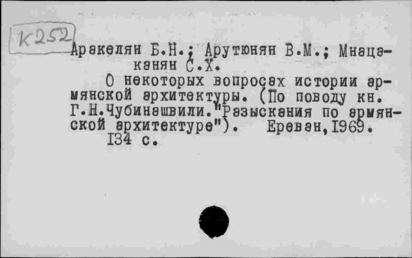 ﻿Аракелян Б.И.; Арутюнян B.M.: Мнацаканян С.Х.
О некоторых вопросах истории армянской архитектуры. (По поводу кн. Г.Н.Чубинашвили."Разыскания по армянской архитектуре"). Ереван,1969.
134 с.